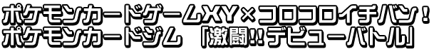 ポケモンカードゲームXY × コロコロイチバン！　ポケモンカードジム　「激闘!!デビューバトル」