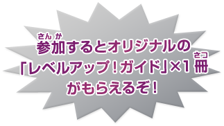 参加(さんか)するとオリジナルの「レベルアップ!ガイド」×1冊(さつ)がもらえるぞ!