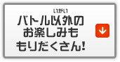 バトル以外のお楽しみももりだくさん！