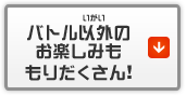 バトル以外のお楽しみももりだくさん！