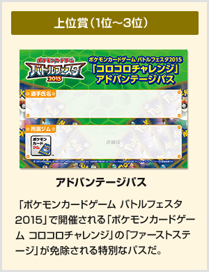 上位賞（1位～3位） アドバンテージパス：「ポケモンカードゲーム バトルフェスタ2015」で開催される「ポケモンカードゲーム コロコロチャレンジ」の「ファーストステージ」が免除される特別なパスだ。

