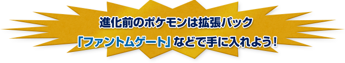 進化前のポケモンは拡張パック「ファントムゲート」などで手に入れよう！