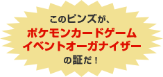 このピンズが、ポケモンカードゲーム イベントオーガナイザーの証だ！