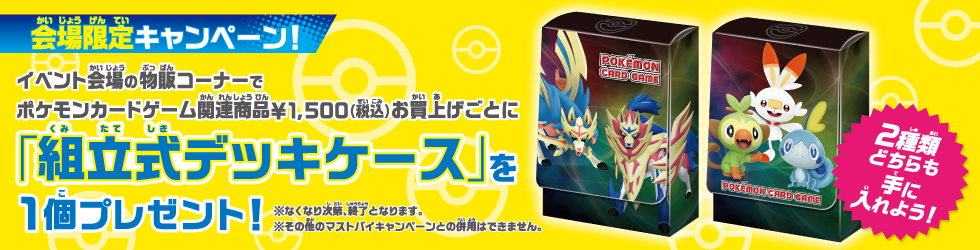 会場限定キャンペーン イベント会場の物販コーナーでポケモンカードゲーム関連商品¥1,500円(税込)お買い上げごとに「組立式デッキケース」を1個プレゼント！
              ※なくなり次第終了となります。※その他のマストバイキャンペーンとの併用はできません。2種類どちらも手に入れよう