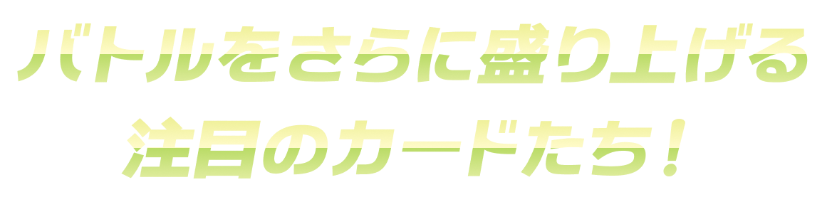 バトルをさらに盛り上げる注目のカードたち！