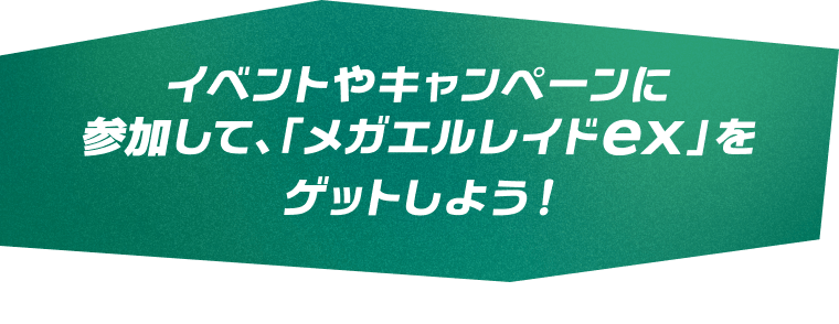 イベントやキャンペーンに参加して、「メガエルレイドex」をゲットしよう！