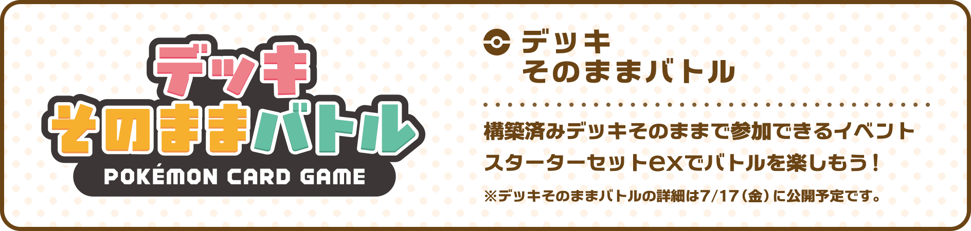 デッキそのままバトル 構築済みのデッキそのままで参加できるイベント スターターセットexでバトルを楽しもう！ ※デッキそのままバトルの詳細は7月17日（金）に公開予定です。