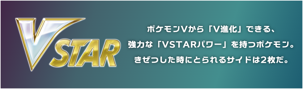 ポケモンVから「V進化」できる、強力な「VSTARパワー」を持つポケモン。きぜつした時にとられるサイドは2枚だ。