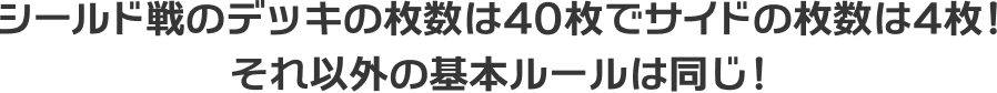 シールド戦のデッキの枚数は40枚でサイドの枚数は4枚！それ以外の基本ルールは同じ！