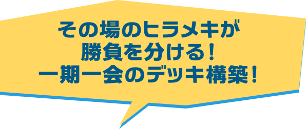 その場のヒラメキが勝負を分ける!一期一会のデッキ構築!