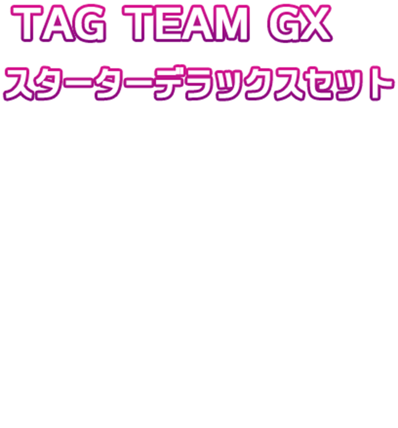 TAG TEAM GX スターターデラックスセット TAG TEAM GX スターターセットが2種セットになったデラックス仕様！限定のキラプロモカードが2枚収録されている！オリジナルデザインのダブルデッキケースも入ってる！