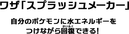 ワザ「スプラッシュメーカー」自分のポケモンに水エネルギーをつけながら回復できる！