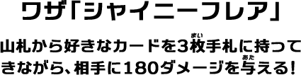 ワザ「シャイニーフレア」山札から好きなカードを3枚手札に持ってきながら、相手に180ダメージを与える！