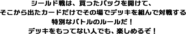 シールド戦は、買ったパックを開けて、そこから出たカードだけでその場でデッキを組んで対戦する特別なバトルのルールだ！デッキをもってない人でも、楽しめるぞ！