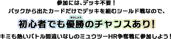 参加には、デッキ不要！パックから出たカードだけでデッキを組むシールド戦なので、初心者でも優勝のチャンスあり！キミも熱いバトル間違いなしのミュウツーHR争奪戦に参加しよう！