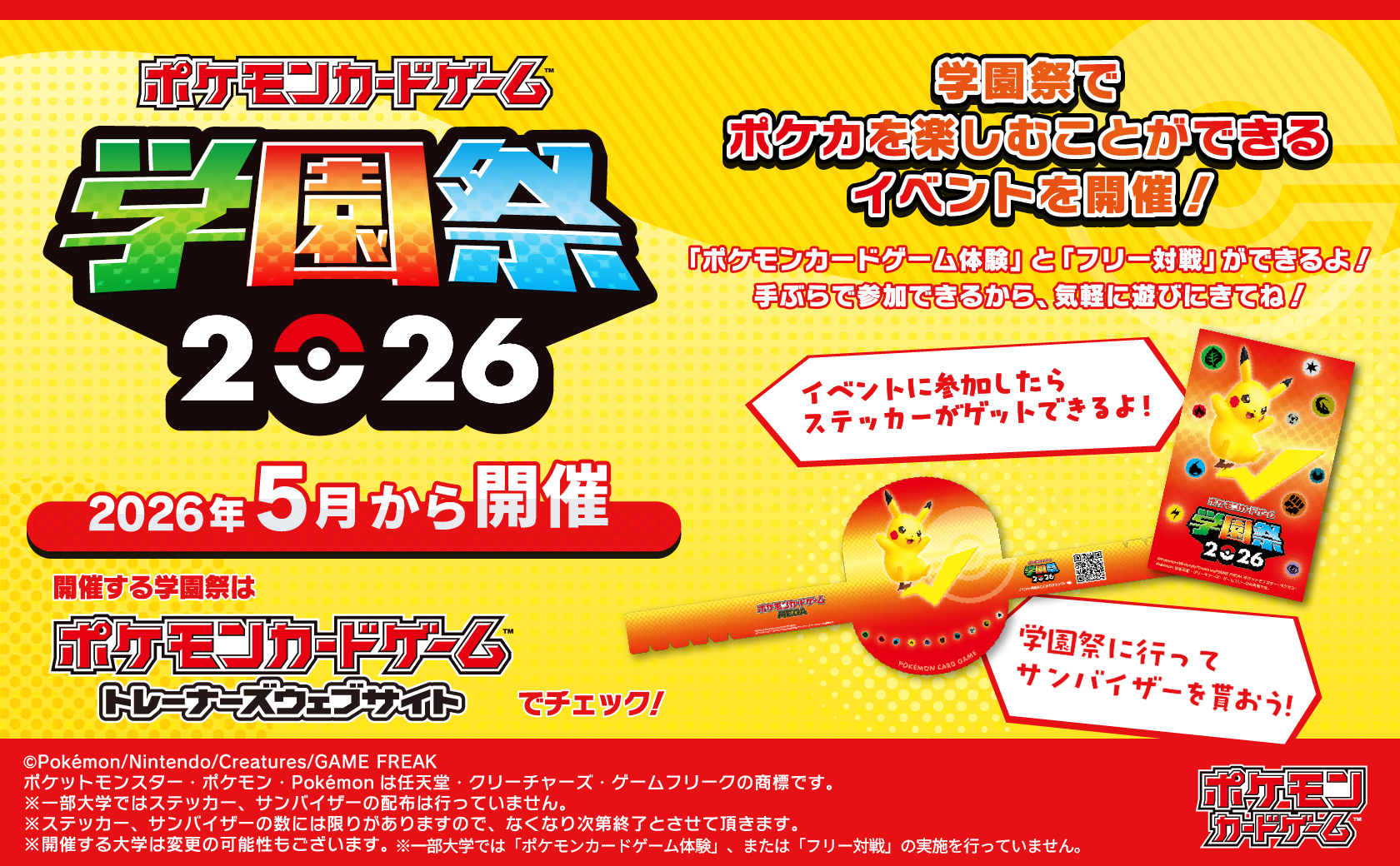 「ポケモンカードゲーム」学園祭2026 2026年5月から開催 開催する学園祭はポケモンカードゲームトレーナーズウェブサイトでチェック！ 学園祭でポケカを楽しむことができるイベントを開催！ 「ポケモンカードゲーム体験」と「フリー対戦」ができるよ！手ぶらで参加できるから、気軽に遊びにきてね！