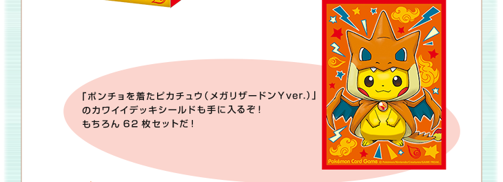 「ポンチョを着たピカチュウ（メガリザードンYver.）」のカワイイデッキシールドも手に入るぞ！もちろん62枚セットだ！