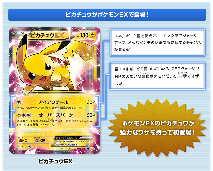 ピカチュウがポケモンEXで登場！:ピカチュウEX アイアンテール：エネルギー1個で使えて、コイン次第でダメージアップ。どんなピンチの状況でも逆転するチャンスがあるぞ！　オーバースパーク：雷エネルギーが5個ついていたら、250ダメージ!!HPの大きいメガ進化ポケモンだって、一撃できぜつだ。 ポケモンEXのピカチュウが強力なワザを持って初登場！