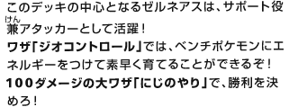 このデッキの中心となるゼルネアスは、サポート役兼（けん）アタッカーとして活躍！ワザ「ジオコントロール」では、ベンチポケモンにエネルギーをつけて素早く育てることができるぞ！100ダメージの大ワザ「にじのやり」で、勝利を決めろ！
