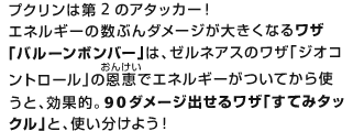 プクリンは第2のアタッカー！エネルギーの数ぶんダメージが大きくなるワザ「バルーンボンバー」は、ゼルネアスのワザ「ジオコントロール」の恩恵（おんけい）でエネルギーがついてから使うと、効果的。90ダメージ出せるワザ「すてみタックル」と、使い分けよう！