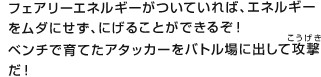 フェアリーエネルギーがついていれば、エネルギーをムダにせず、にげることができるぞ！ベンチで育てたアタッカーをバトル場に出して攻撃（こうげき）だ！