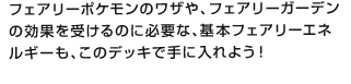 フェアリーポケモンのワザや、フェアリーガーデンの効果を受けるのに必要な、基本フェアリーエネルギーも、このデッキで手に入れよう！