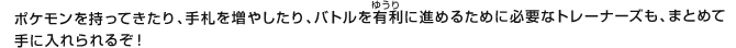 ポケモンを持ってきたり、手札を増やしたり、バトルを有利（ゆうり）に進めるために必要なトレーナーズも、まとめて手に入れられるぞ！
