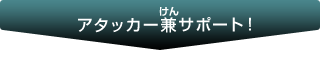 アタッカー兼（ルビ）サポート！