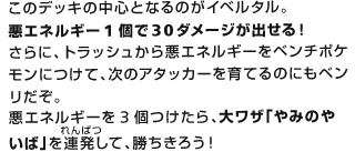 このデッキの中心となるのがイベルタル。悪エネルギー1個で30ダメージが出せる！　さらに、トラッシュから悪エネルギーをベンチポケモンにつけて、次のアタッカーを育てるのにもベンリだぞ。悪エネルギーを3個つけたら、大ワザ「やみのやいば」を連発（れんぱつ）して、勝ちきろう！