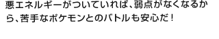 悪エネルギーがついていれば、弱点がなくなるから、苦手なポケモンとのバトルも安心だ！