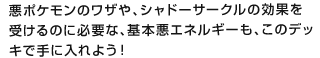 悪ポケモンのワザや、シャドーサークルの効果を受けるのに必要な、基本悪エネルギーも、このデッキで手に入れよう！