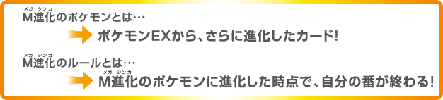 M進化のポケモンとは…ポケモンEXから、さらに進化したカード！ M進化のルールとは…M進化のポケモンに進化した時点で、自分の番が終わる！