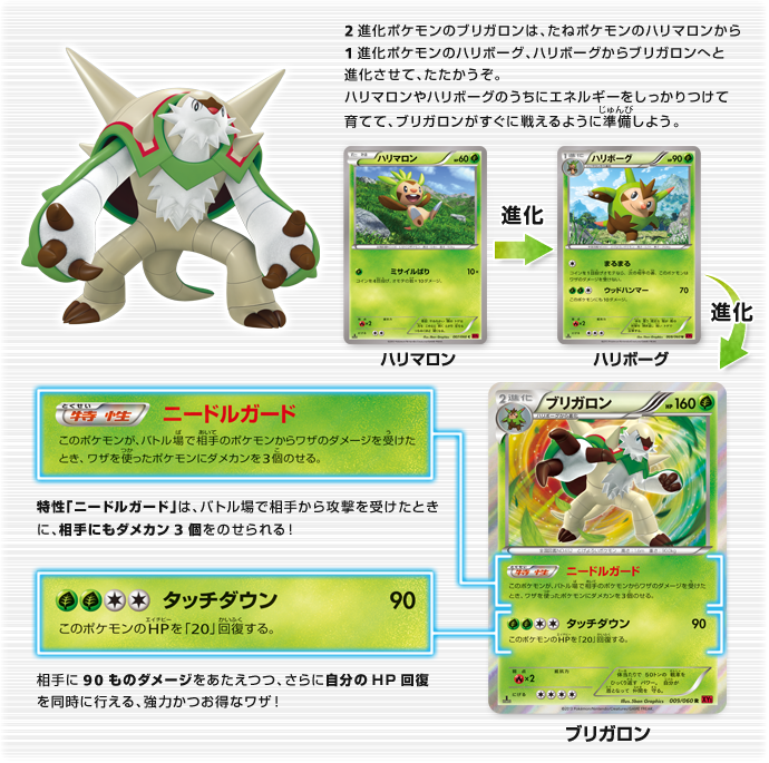 2進化ポケモンのブリガロンは、たねポケモンのハリマロンから1進化ポケモンのハリボーグ、ハリボーグからブリガロンへと進化させて、たたかうぞ。ハリマロンやハリボーグのうちにエネルギーをしっかりつけて育てて、ブリガロンがすぐに戦えるように準備しよう。　特性「ニードルガード」は、バトル場で相手から攻撃を受けたときに、相手にもダメカン3個をのせられる！　相手に90ものダメージをあたえつつ、さらに自分のHP回復を同時に行える、強力かつお得なワザ！