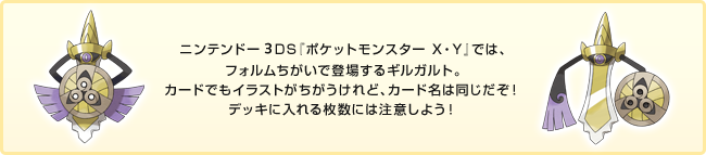 ニンテンドー3DS『ポケットモンスター X・Y』では、フォルムちがいで登場するギルガルト。カードでもイラストがちがうけれど、カード名は同じだぞ！デッキに入れる枚数には注意しよう！