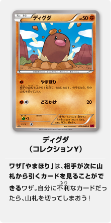 ディグダ（コレクションY）ワザ「やまほり」は、相手が次に山札から引くカードを見ることができるワザ。自分に不利なカードだったら、山札を切ってしまおう！