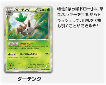 ダーテング
　特性「はっぱドロー」は、草エネルギーを手札からトラッシュして、山札を3枚も引くことができるぞ！