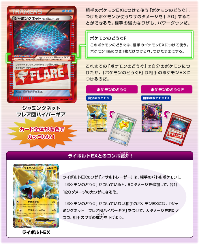 ジャミングネット　フレア団ハイパーギア：カード全体が赤色でカッコいい！　相手のポケモンEXにつけて使う「ポケモンのどうぐ」。つけたポケモンが使うワザのダメージを「-20」することができるぞ。相手の強力なワザも、パワーダウンだ。　ポケモンのどうぐF：このポケモンのどうぐは、相手のポケモンEXにつけて使う。ポケモン1匹につき1枚だけつけられ、つけたままにする。　これまでの「ポケモンのどうぐ」は自分のポケモンにつけたが、「ポケモンのどうぐF」は相手のポケモンEXにつけるのだ。　ライボルトEXとのコンボ紹介（しょうかい）！：ライボルトEX　ライボルトEXのワザ「アサルトレーザー」は、相手のバトルポケモンに「ポケモンのどうぐ」がついていると、60ダメージを追加して、合計120ダメージの大ワザになるぞ。　「ポケモンのどうぐ」がついていない相手のポケモンEXには、「ジャミングネット　フレア団ハイパーギア」をつけて、大ダメージをあたえつつ、相手のワザの威力（いりょく）を下げよう。