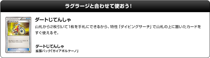 ラグラージと合わせて使おう！　ダートじてんしゃ：山札から2枚引いて1枚を手札にできるから、特性「ダイビングサーチ」で山札の上に置いたカードをすぐ使えるぞ。　ダートじてんしゃ（拡張パック「ガイアボルケーノ」）