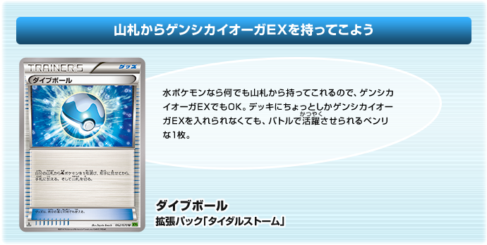 山札からゲンシカイオーガEXを持ってこよう：ダイブボール
（拡張パック「タイダルストーム」）：水ポケモンなら何でも山札から持ってこれるので、ゲンシカイオーガEXでもOK。デッキにちょっとしかゲンシカイオーガEXを入れられなくても、バトルで活躍させられるベンリな1枚。