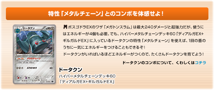 特性「メタルチェーン」とのコンボを体感せよ！　ドータクン（ハイパーメタルチェーンデッキ60「ディアルガEX+ギルガルドEX」）　メガボスゴドラEXのワザ「メガトンスラム」は最大240ダメージと超強力だが、使うにはエネルギーが4個も必要。でも、ハイパーメタルチェーンデッキ60「ディアルガEX+ギルガルドEX」に入っているドータクンの特性「メタルチェーン」を使えば、1回の番のうちに一気にエネルギーをつけることもできるぞ！ドータクンがいればいるほどエネルギーがつくので、たくさんドータクンを育てよう！　ドータクンのコンボについてくわしくは、「ハイパーメタルチェーンデッキ60「ディアルガEX＋ギルガルドEX」」の商品ページをご参照ください。