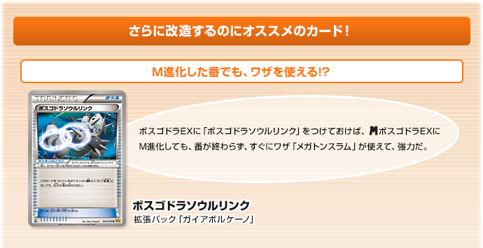 さらに改造するのにオススメのカード！　M進化した番でも、ワザを使える!?　ボスゴドラソウルリンク（拡張パック「ガイアボルケーノ」）　ボスゴドラEXに「ボスゴドラソウルリンク」をつけておけば、メガボスゴドラEXにM進化しても、番が終わらず、すぐにワザ「メガトンスラム」が使えて、強力だ。
