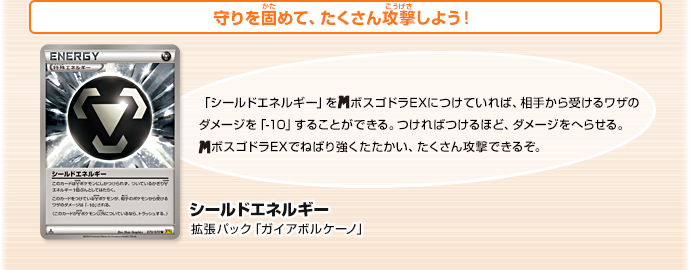 守りを固めて、たくさん攻撃しよう！　シールドエネルギー（拡張パック「ガイアボルケーノ」　「シールドエネルギー」をメガボスゴドラEXにつけていれば、相手から受けるワザのダメージを「-10」することができる。つければつけるほど、ダメージをへらせる。メガボスゴドラEXでねばり強くたたかい、たくさん攻撃できるぞ。