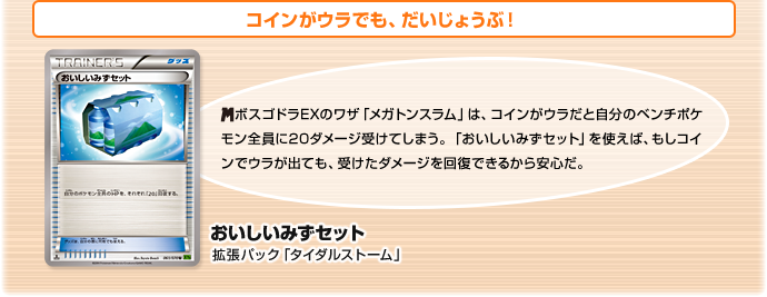 コインがウラでも、だいじょうぶ！　おいしいみずセット（拡張パック「タイダルストーム」）　メガボスゴドラEXのワザ「メガトンスラム」は、コインがウラだと自分のベンチポケモン全員に20ダメージ受けてしまう。「おいしいみずセット」を使えば、もしコインでウラが出ても、受けたダメージを回復できるから安心だ。