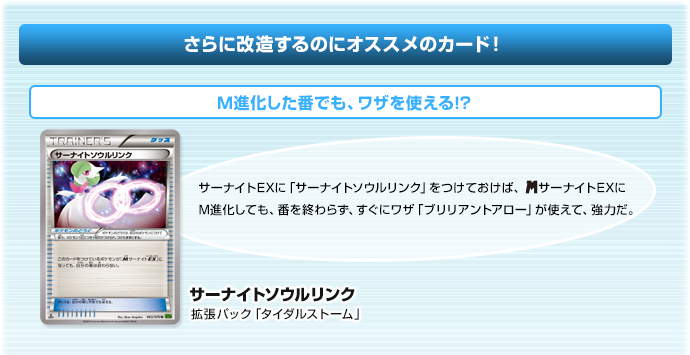 さらに改造するのにオススメのカード！M進化した番でも、ワザを使える!?　サーナイトソウルリンク（拡張パック「タイダルストーム」）　サーナイトEXに「サーナイトソウルリンク」をつけておけば、メガサーナイトEXにM進化しても、番を終わらず、すぐにワザ「ブリリアントアロー」が使えて、強力だ。