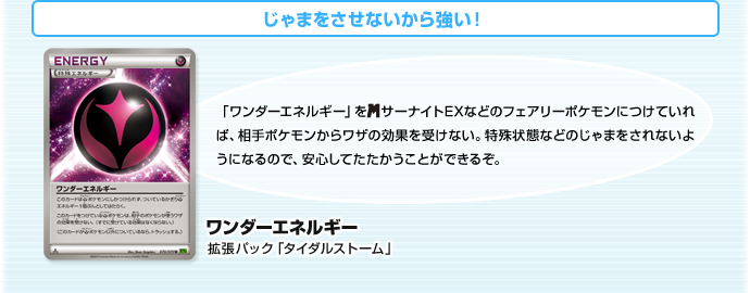 じゃまをさせないから強い！　ワンダーエネルギー（拡張パック「タイダルストーム」）　「ワンダーエネルギー」をメガサーナイトEXなどのフェアリーポケモンにつけていれば、相手ポケモンからワザの効果を受けない。特殊状態などのじゃまをされないようになるので、安心してたたかうことができるぞ。