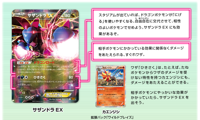 サザンドラEX:スタジアムが出ていれば、ドラゴンポケモンが「にげる」を使いやすくなる。自由自在（じゆうじざい）に交代させて、相性のよいポケモンでせめよう。サザンドラEXにも効果があるぞ。 相手ポケモンにかかっている効果に関係なくダメージをあたえられる、すぐれワザ。 ワザ「ひきさく」は、たとえば、たねポケモンからワザのダメージを受けない特性を持つカエンジシ（拡張パック「ワイルドブレイズ」）にも、ダメージをあたえることができる。相手ポケモンにやっかいな効果がかかっていたら、サザンドラEXを出そう。　レシラム：番ごとに使えて、ドラゴンポケモンのアタッカーに炎エネルギーをつけて育てられるぞ。もちろん、レシラムにつけてもOKだ。ポケモンEXではない、たねポケモンながら、高いHPにくわえ、110ダメージの強力なワザを持つ。たおされても、相手にとられるサイドは1枚なのも、魅力だ。
