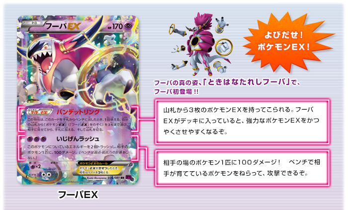 よびだせ！ポケモンEX！　フーパEX　フーパの真の姿、「ときはなたれしフーパ」で、フーパ初登場!!　バンデットリング：山札から3枚のポケモンEXを持ってこられる。フーパEXがデッキに入っていると、強力なポケモンEXをかつやくさせやすくなるぞ。　いじげんラッシュ：相手の場のポケモン1匹に100ダメージ！　ベンチで相手が育てているポケモンをねらって、攻撃できるぞ。