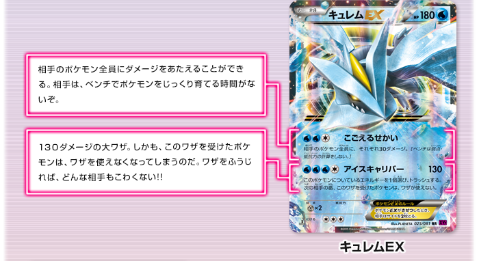 キュレムEX　こごえるせかい：相手のポケモン全員にダメージをあたえることができる。相手は、ベンチでポケモンをじっくり育てる時間がないぞ。　アイスキャリバー：130ダメージの大ワザ。しかも、このワザを受けたポケモンは、ワザを使えなくなってしまうのだ。ワザをふうじれば、どんな相手もこわくない!!