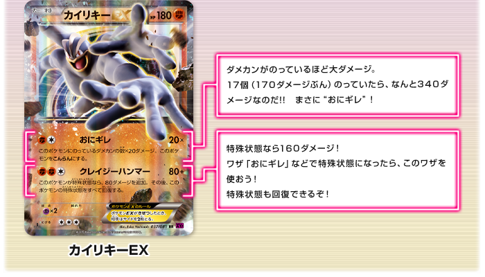 カイリキーEX　おにギレ：ダメカンがのっているほど大ダメージ。17個（170ダメージぶん）のっていたら、なんと340ダメージなのだ!!　まさに“おにギレ”！　クレイジーハンマー：特殊状態なら160ダメージ！ワザ「おにギレ」などで特殊状態になったら、このワザを使おう！特殊状態も回復できるぞ！
