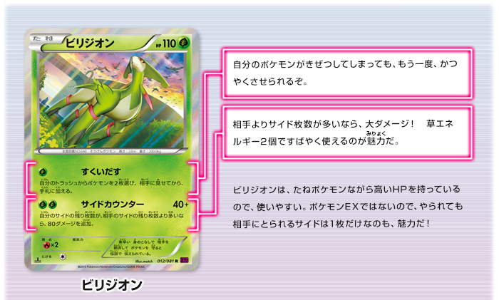 ビリジオン　すくいだす：自分のポケモンがきぜつしてしまっても、もう一度、かつやくさせられるぞ。　サイドカウンター：相手よりサイド枚数が多いなら、大ダメージ！　草エネルギー2個ですばやく使えるのが魅力だ。　ビリジオンは、たねポケモンながら高いHPを持っているので、使いやすい。ポケモンEXではないので、やられても相手にとられるサイドは1枚だけなのも、魅力だ！